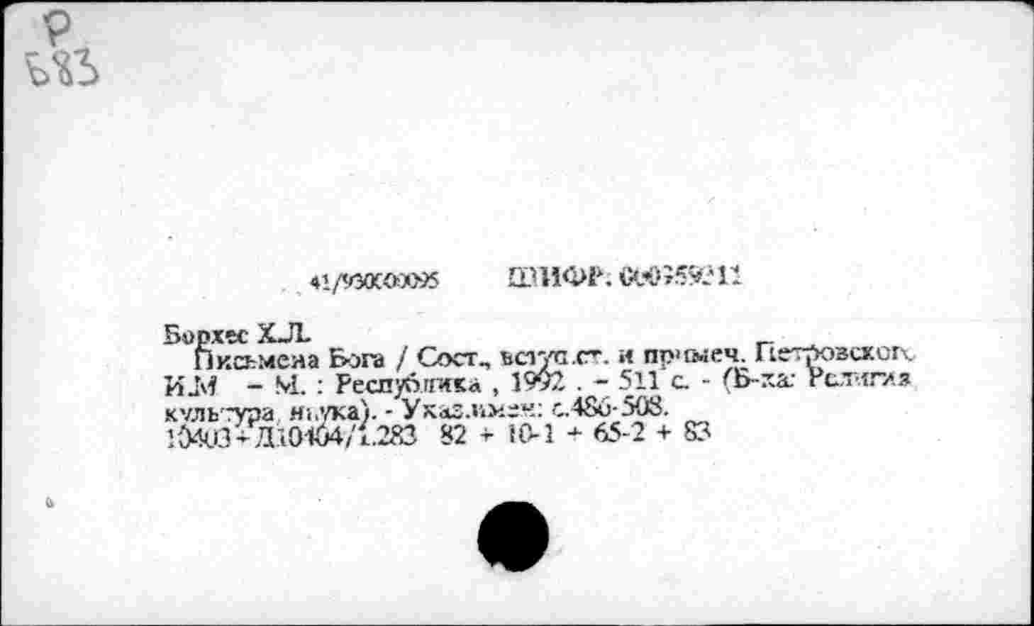 ﻿P US
«l/'COCOûiSS ШИФР; СеО?59?11
Борхес XJL	_ ,
Письмена Бога / Сосг., ьег/а.ст. и пр>шеч; Петровской.. ИаМ - М. : Республика , 1992 . - 511 с. - (Б-ха; Религия культура ньука). - Ухаз.чмен: с.480-508.
104Ш + Д10164/1.283 82 ■*■ 10-1 - 65-2 + 83